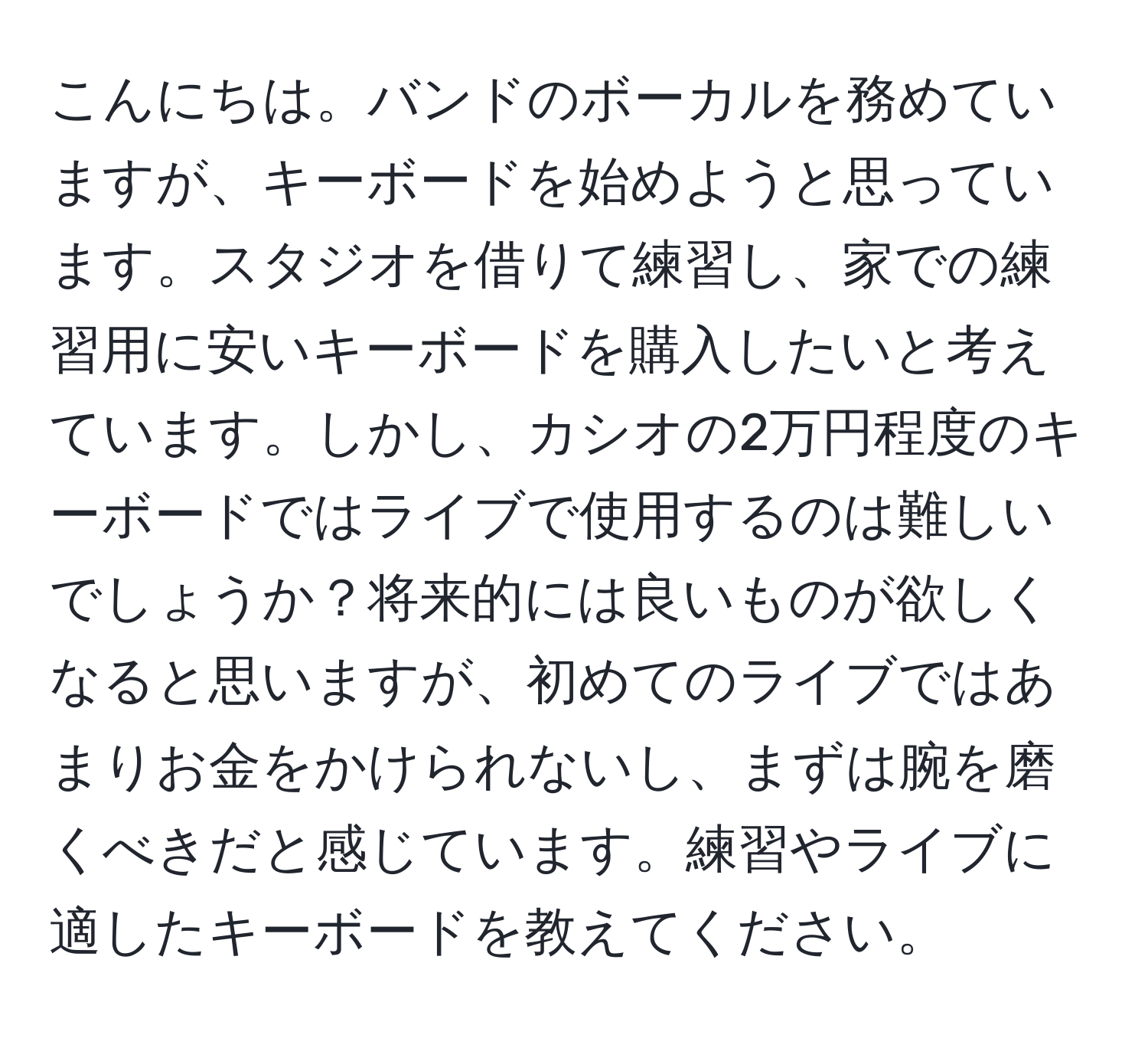 こんにちは。バンドのボーカルを務めていますが、キーボードを始めようと思っています。スタジオを借りて練習し、家での練習用に安いキーボードを購入したいと考えています。しかし、カシオの2万円程度のキーボードではライブで使用するのは難しいでしょうか？将来的には良いものが欲しくなると思いますが、初めてのライブではあまりお金をかけられないし、まずは腕を磨くべきだと感じています。練習やライブに適したキーボードを教えてください。