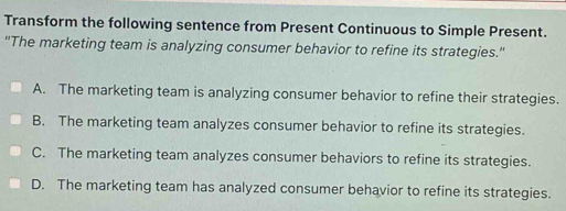 Transform the following sentence from Present Continuous to Simple Present.
"'The marketing team is analyzing consumer behavior to refine its strategies."
A. The marketing team is analyzing consumer behavior to refine their strategies.
B. The marketing team analyzes consumer behavior to refine its strategies.
C. The marketing team analyzes consumer behaviors to refine its strategies.
D. The marketing team has analyzed consumer behavior to refine its strategies.