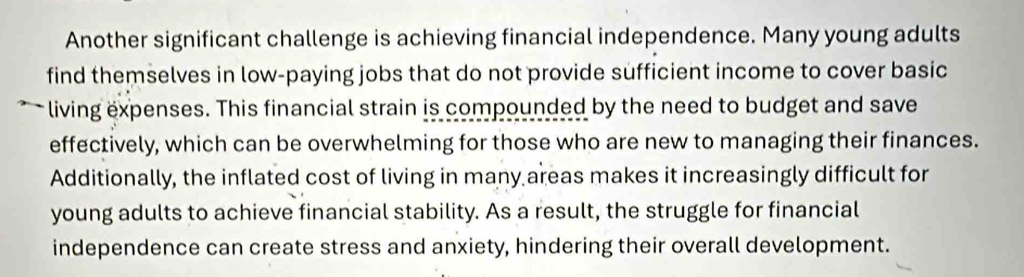 Another significant challenge is achieving financial independence. Many young adults 
find themselves in low-paying jobs that do not provide sufficient income to cover basic 
living expenses. This financial strain is compounded by the need to budget and save 
effectively, which can be overwhelming for those who are new to managing their finances. 
Additionally, the inflated cost of living in many areas makes it increasingly difficult for 
young adults to achieve financial stability. As a result, the struggle for financial 
independence can create stress and anxiety, hindering their overall development.