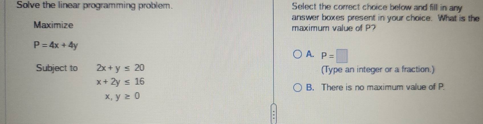 Solve the linear programming problem. Select the correct choice below and fill in any
answer boxes present in your choice. What is the
Maximize
maximum value of P?
P=4x+4y
A. P=□
Subject to 2x+y≤ 20 (Type an integer or a fraction.)
x+2y≤ 16
B. There is no maximum value of P.
x, y≥ 0