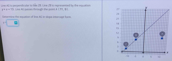 Line AG is perpendicular to liñe ZB. Line ZB is represented by the equation
y=x+13. Line AG passes through the point A(11,9). 
Determine the equation of line AG in slope-intercept form.
y=□