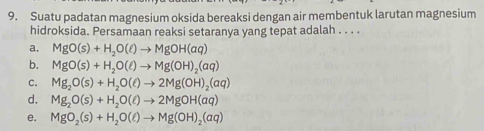 Suatu padatan magnesium oksida bereaksi dengan air membentuk larutan magnesium
hidroksida. Persamaan reaksi setaranya yang tepat adalah . . . .
a. MgO(s)+H_2O(ell )to MgOH(aq)
b. MgO(s)+H_2O(ell )to Mg(OH)_2(aq)
C. Mg_2O(s)+H_2O(ell )to 2Mg(OH)_2(aq)
d. Mg_2O(s)+H_2O(ell )to 2MgOH(aq)
e. MgO_2(s)+H_2O(ell )to Mg(OH)_2(aq)