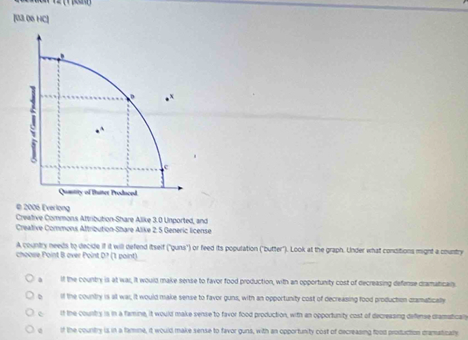 [03.06 HC]
© 2006 Everlong
Creative Commons Attribution-Share Alike 3.0 Unported, and
Creative Commons Attribution-Share Alike 2: 5 Generic license
A country needs to decide if it will defend itself ("guns") or feed its population ("butter"). Look at the graph. Under what conditions might a country
choose Point B over Point D? (1 paint)
a if the country is at war, it would make sense to favor food production, with an opportunity cost of decreasing defense dramaticaln.
o if the country is at war, it would make sense to favor guns, with an opportunity cost of decreasing food production cramatically
c if the county is in a famine, it would make sense to favor food production, with an opportunity cost of decreasing defense cramatically
o of the country is in a famine, it would make sense to favor guns, with an opportunity cost of decreasing food production dramaticaly