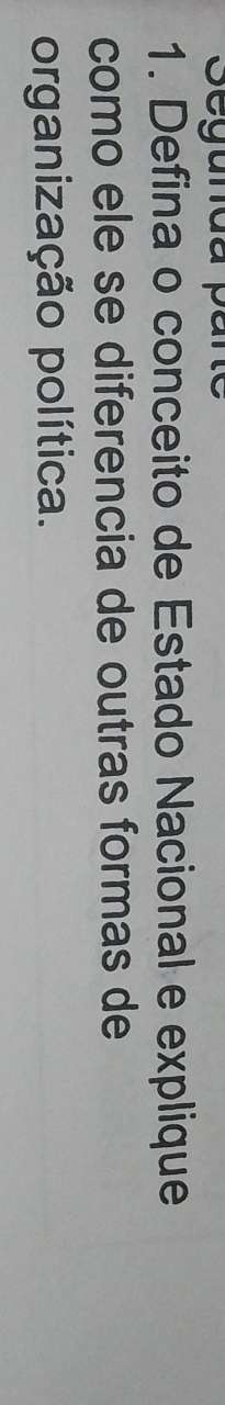 Segunda pare 
1. Defina o conceito de Estado Nacional e explique 
como ele se diferencia de outras formas de 
organização política.