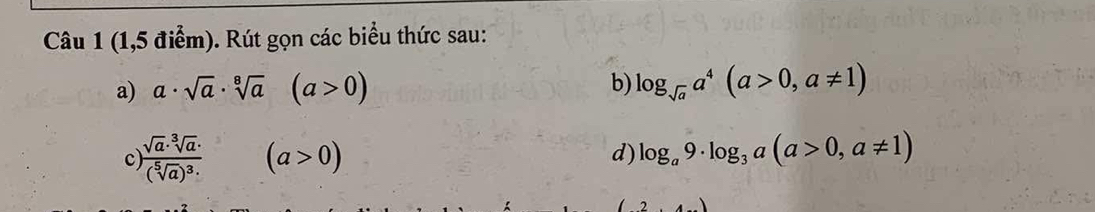 (1,5 điểm). Rút gọn các biểu thức sau: 
a) a· sqrt(a)· sqrt[8](a) (a>0) b) log _sqrt(a)a^4(a>0,a!= 1)
c frac sqrt(a)· sqrt[3](a)· (sqrt[5](a))^3·  (a>0) log _a9· log _3a(a>0,a!= 1)
d)