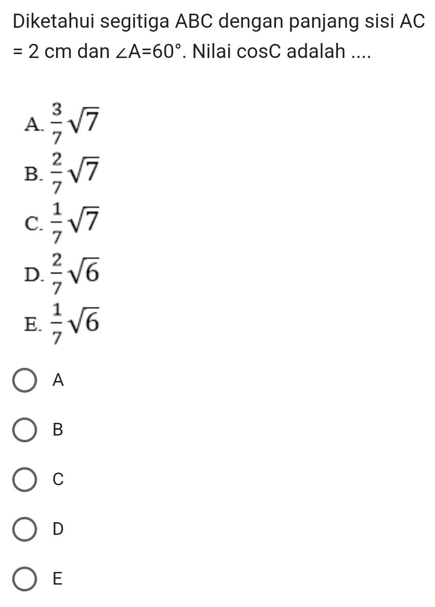 Diketahui segitiga ABC dengan panjang sisi AC
=2cm dan ∠ A=60°. Nilai cosC adalah ....
A.  3/7 sqrt(7)
B.  2/7 sqrt(7)
C.  1/7 sqrt(7)
D.  2/7 sqrt(6)
E.  1/7 sqrt(6)
A
B
C
D
E