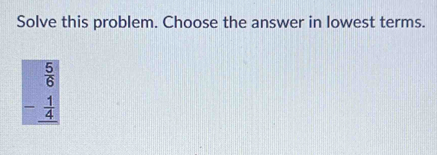 Solve this problem. Choose the answer in lowest terms.
beginarrayr  5/6  - 1/4  hline endarray