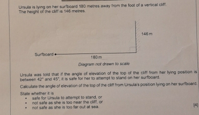 Ursula is lying on her surfboard 180 metres away from the foot of a vertical cliff. 
The height of the cliff is 146 metres.
146 m
Surfboard 180m
Diagram not drawn to scale 
between Ursula was told that if the angle of elevation of the top of the cliff from her lying position is
42° and 45° , it is safe for her to attempt to stand on her surfboard . 
Calculate the angle of elevation of the top of the cliff from Ursula's position lying on her surfboard. 
State whether it is safe for Ursula to attempt to stand, or 
not safe as she is too near the cliff, or 
not safe as she is too far out at sea. [4]