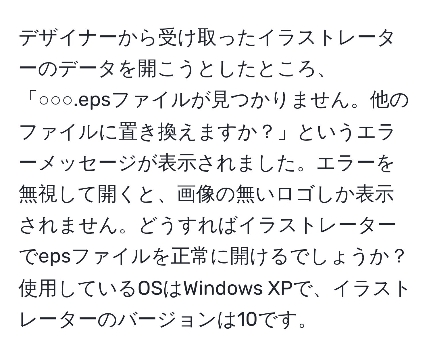 デザイナーから受け取ったイラストレーターのデータを開こうとしたところ、「○○○.epsファイルが見つかりません。他のファイルに置き換えますか？」というエラーメッセージが表示されました。エラーを無視して開くと、画像の無いロゴしか表示されません。どうすればイラストレーターでepsファイルを正常に開けるでしょうか？使用しているOSはWindows XPで、イラストレーターのバージョンは10です。