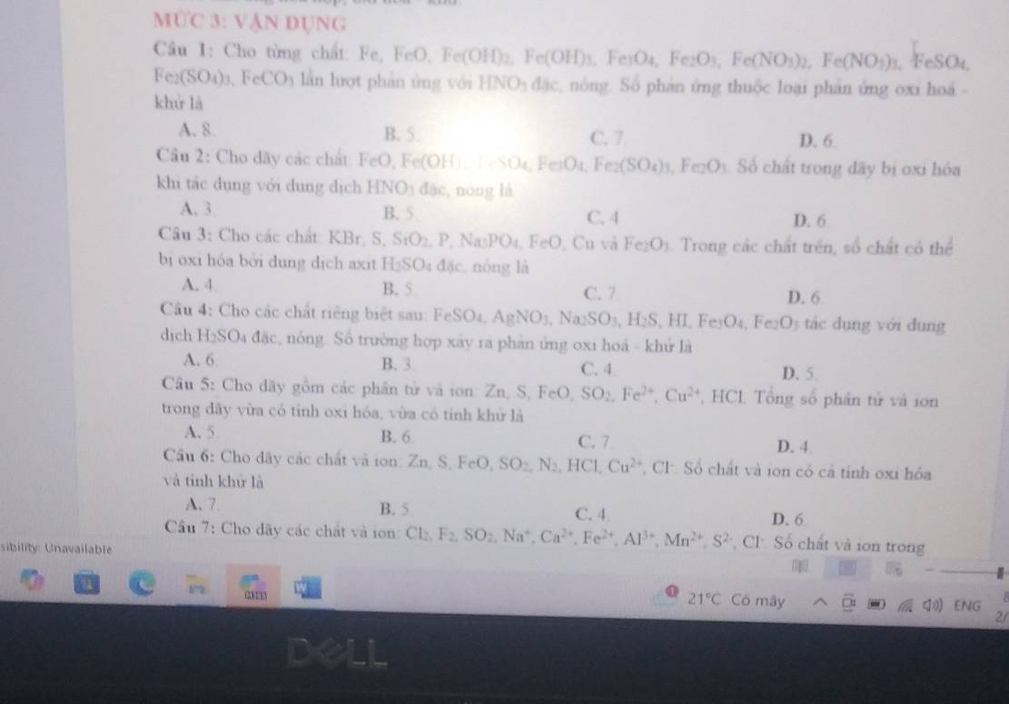 MÜC 3: VậN DỤNG
Câu I: Cho từng chất: Fe,FeO,Fe(OH)_2,Fe(OH)_3,Fe(OH)_4,Fe_2O_3,Fe(NO_3)_2,Fe(NO_3)_3 , FeSO4,
Fe_2(SO_4)_3,FeCO_3 3 lần hượt phản ủng với HNO_3dac nóng. Số phản ứng thuộc loại phản ứng oxi hoá -
khứ là
A. 8 B. 5. C. 7 D. 6
Câu 2: Cho dãy các chất FeO Fe(OH) FeSO₄, F _□ O_4 Fe_2(SO_4)_3,Fe_2O_3 Số chất trong đãy bị oxi hóa
khi tá c dụng với dung dịch HN O_1 dặc, nóng là
A. 3. B. 5 C. 4 D. 6
Câu 3: Cho các chất: KBr. S. 5 SiO_2,P,Na_3PO_4,FeO , Cu và Fe_2O_3. Trong các chất trên, số chất có thể
bị oxi hóa bởi dung dịch axit H_2SO_4 dsc nóng là
A. 4 B. 5 C. 7 D. 6
Câu 4: Cho các chất riêng biệt sau: FeSO_4,AgNO_3,Na_2SO_3,H_2S,HI,Fe_3O_4, Fe O_3 tác dụng với đung
dich H_2SO_4dac , nóng. Số trường hợp xây ra phản ứng oxi hoá - khử là
A. 6 B. 3 C. 4. D. 5.
Câu 5: Cho dãy gồm các phần tử và ion: Zn, S,FeO, SO_2,Fe^(2+),Cu^(2+) , HCL Tổng số phân tử và ion
trong dãy vừa có tỉnh oxi hóa, vùa có tinh khử là
A. 5 B. 6 C. 7 D. 4
Cầu 6: Cho dây các chất và ion. Zn,S,FeO,SO_2,N_2,HCl,Cu^(2+) , Cl: Số chất và ion có cả tỉnh oxi hóa
và tinh khử là
A. 7 B. 5 C. 4
D. 6
Cầu 7: Cho dãy các chất và ion: Cl_2,F_2,SO_2,Na^+,Ca^(2+),Fe^(2+),Al^(3+),Mn^(2+),S^(2-) Cl Số chất và ion trong
sibility: Unavailable
30°

21°C Có mây ENG
2/
dell