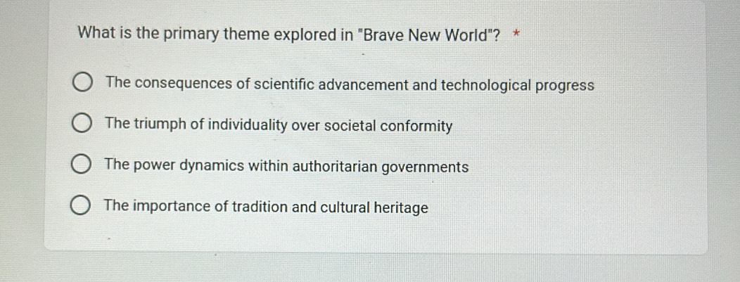 What is the primary theme explored in "Brave New World"? *
The consequences of scientific advancement and technological progress
The triumph of individuality over societal conformity
The power dynamics within authoritarian governments
The importance of tradition and cultural heritage