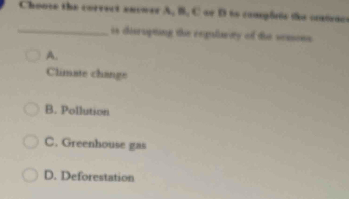 Choose the correct encwer A, B, C or D to commplrte the cntace
_is disrupting the regularty of the sessons
A.
Climate change
B. Pollution
C. Greenhouse gas
D. Deforestation