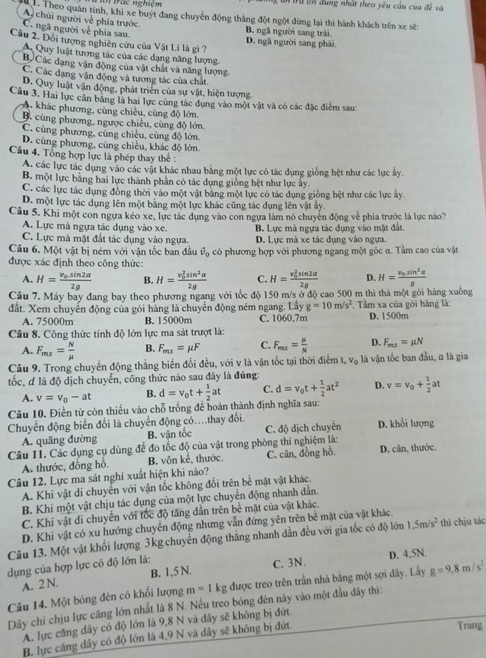 ới trác nghiệm T u  ta lới đung nhất theo yêu cầu của đề và
Theo quán tính, khi xe buýt đang chuyển động thắng đột ngột dừng lại thì hành khách trên xe sẽ:
A chùi người về phía trước.
C. ngã người về phía sau.
B. ngã người sang trái
Câu 2. Đối tượng nghiên cứu của Vật Lí là gi ?
D. ngã người sang phải.
A. Quy luật tương tác của các dạng năng lượng.
B Các đạng vận động của vật chất và năng lượng
C. Các dạng vận động và tương tác của chất.
D. Quy luật vận động, phát triển của sự vật, hiện tượng
Câu 3. Hai lực cân băng là hai lực cùng tác dụng vào một vật và cỏ các đặc điểm sau:
A. khác phương, cùng chiều, cùng độ lớn.
B. cùng phương, ngược chiều, cùng độ lớn.
C. cùng phương, cùng chiều, cùng độ lớn.
D. cùng phương, cùng chiều, khác độ lớn.
Câu 4. Tổng hợp lực là phép thay thế :
A. các lực tác dụng vào các vật khác nhau bằng một lực có tác dụng giống hệt như các lực ẩy.
B. một lực bằng hai lực thành phần có tác dụng giống hệt như lực ấy.
C. các lực tác dụng đồng thời vào một vật băng một lực có tác dụng giống hệt như các lực ấy.
D. một lực tác dụng lên một bằng một lực khác cũng tác dụng lên vật ấy.
Câu 5. Khi một con ngựa kéo xe, lực tác dụng vào con ngựa làm nó chuyên động về phía trước là lực nào?
A. Lực mà ngựa tác dụng vào xe. B. Lực mà ngựa tác dụng vào mặt đất.
C. Lực mà mặt đất tác dụng vào ngựa. D. Lực mà xe tác dụng vào ngựa.
Câu 6. Một vật bị ném với vận tốc ban đầu vector v_0 có phương hợp với phương ngang một góc α. Tầm cao của vật
được xác định theo công thức:
A. H=frac v_0sin 2alpha 2g B. H=frac (v_0)^2sin^2alpha 2g C. H=frac (v_0)^2sin 2alpha 2g D. H=frac v_0sin^2alpha g
Câu 7. Máy bay đang bay theo phương ngang với tốc độ 150 m/s ở độ cao 500 m thi thả một gỏi hàng xuống
đất. Xem chuyển động của gói hàng là chuyển động ném ngang. Lấy g=10m/s^2. Tầm xa của gói hàng là:
A. 75000m B. 15000m C. 1060,7m D. 1500m
Câu 8. Công thức tính độ lớn lực ma sát trượt là:
A. F_ms= N/mu   B. F_ms=mu F C. F_ms= mu /N  D. F_ms=mu N
Câu 9. Trong chuyển động thắng biến đổi đều, với v là vận tốc tại thời điểm l,v_0 là vận tốc ban đầu, α là gia
tốc, đ là độ dịch chuyển, công thức nào sau đây là đúng:
A. v=v_0-at B. d=v_0t+ 1/2 at C. d=v_0t+ 1/2 at^2 D. v=v_0+ 1/2 at
Câu 10. Điền từ còn thiếu vào chỗ trống đề hoàn thành định nghĩa sau:
Chuyển động biến đổi là chuyển động có…thay đổi.
A. quãng đường B. vận tốc C. độ dịch chuyển D. khổi lượng
Câu 11. Các dụng cụ dùng để đo tốc độ của vật trong phòng thí nghiệm là:
A. thước, đồng hỗ. B. vôn kế, thước. C. cân, đồng hồ. D. cân, thước.
Câu 12. Lực ma sát nghi xuất hiện khi nào?
A. Khi vật di chuyển với vận tốc không đổi trên bề mặt vật khác.
B. Khi một vật chịu tác dụng của một lực chuyền động nhanh dần.
C. Khi vật di chuyển với tốc độ tăng dần trên bề mặt của vật khác.
D. Khi vật có xu hướng chuyển động nhưng vẫn đứng yên trên bề mặt của vật khác.
Câu 13. Một vật khối lượng 3kg chuyển động thẳng nhanh dần đều với gia tốc có độ lớn 1,5m/s^2 thi chịu tác
dụng của hợp lực có độ lớn là:
A. 2 N. B. 1,5 N. C. 3N. D. 4.5N.
Câu 14. Một bóng đèn có khối lượng m=1kg được treo trên trần nhà bằng một sợi dây. Lấy g=9.8m/s^2
Dây chi chịu lực căng lớn nhất là 8 N. Nếu treo bóng đèn này vào một đầu dây thì:
A. lực căng dây có độ lớn là 9,8 N và dây sẽ không bị đứt.
B. lực căng dây có độ lớn là 4,9 N và dây sẽ không bị đứt. Trang