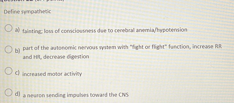 Define sympathetic
a) fainting; loss of consciousness due to cerebral anemia/hypotension
b) part of the autonomic nervous system with "fight or flight" function, increase RR
and HR, decrease digestion
C) increased motor activity
d) a neuron sending impulses toward the CNS