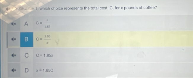 Situation 1. which choice represents the total cost, C, for x pounds of coffee?
A C= x/1.85 
C= (1.85)/x 
C C=1.85x
x=1.85C