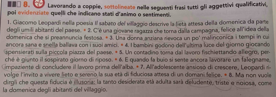 Lavorando a coppie, sottolineate nelle seguenti frasi tutti gli aggettivi qualificativi, 
poi evidenziate quelli che indicano stati d’animo o sentimenti. 
1. Giacomo Leopardi nella poesia Il sabato del villaggio descrive la lieta attesa della domenica da parte 
degli umili abitanti del paese. • 2. C’è una giovane ragazza che torna dalla campagna, felice all’idea della 
domenica che si preannuncia festosa. • 3. Una donna anziana rievoca un po’ malinconica i tempi in cui 
ancora sana e snella ballava con i suoi amici. • 4. I bambini godono dell’ultima luce del giorno giocando 
spensierati sulla piccola piazza del paese. • 5. Un contadino torna dal lavoro fischiettando allegro, per- 
ché è giunto il sospirato giorno di riposo. • 6. E quando fa buio si sente ancora lavorare un falegname, 
impaziente di concludere il lavoro prima dell´alba. • 7. All’adolescente ansioso di crescere, Leopardi ri- 
volge l'invito a vivere lieto e sereno la sua età di fiduciosa attesa di un domani felice. • 8. Ma non vuole 
dirgli che questa fiducia è illusoria: la tanto desiderata età adulta sarà deludente, triste e noiosa, come 
la domenica degli abitanti del villaggio.