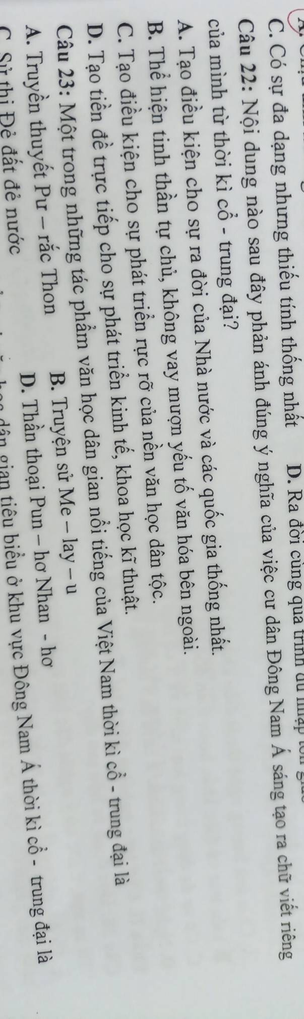 C. Có sự đa dạng nhưng thiếu tính thống nhất D. Ra đởi cung quả trình du nập t
Câu 22: Nội dung nào sau đây phản ánh đúng ý nghĩa của việc cư dân Đông Nam Á sáng tạo ra chữ viết riêng
của mình từ thời kì cổ - trung đại?
A. Tạo điều kiện cho sự ra đời của Nhà nước và các quốc gia thống nhất.
B. Thể hiện tinh thần tự chủ, không vay mượn yếu tố văn hóa bên ngoài.
C. Tạo điều kiện cho sự phát triển rực rỡ của nền văn học dân tộc.
D. Tạo tiền đề trực tiếp cho sự phát triển kinh tế, khoa học kĩ thuật.
Câu 23: Một trong những tác phẩm văn học dân gian nổi tiếng của Việt Nam thời kì cổ - trung đại là
A. Truyền thuyết Pư - rắc Thon B. Truyện sử Me - lay - u
C. Sử thị Đẻ đất đẻ nước D. Thần thoại Pun - hơ Nhan - hơ
dân gian tiêu biểu ở khu vực Đông Nam Á thời kì cổ - trung đại là