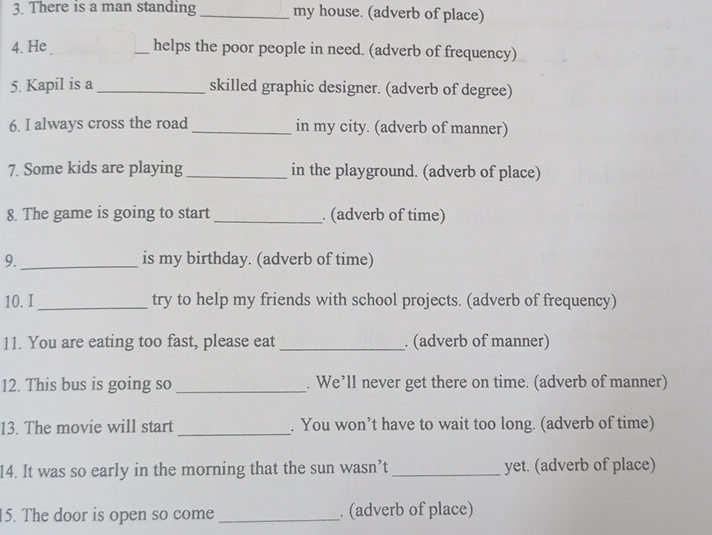 There is a man standing _my house. (adverb of place) 
4. He _helps the poor people in need. (adverb of frequency) 
5. Kapil is a _skilled graphic designer. (adverb of degree) 
6. I always cross the road _in my city. (adverb of manner) 
7. Some kids are playing _in the playground. (adverb of place) 
8. The game is going to start _. (adverb of time) 
9._ is my birthday. (adverb of time) 
10. I_ try to help my friends with school projects. (adverb of frequency) 
11. You are eating too fast, please eat _. (adverb of manner) 
12. This bus is going so _. We’ll never get there on time. (adverb of manner) 
13. The movie will start _. You won’t have to wait too long. (adverb of time) 
14. It was so early in the morning that the sun wasn’t _yet. (adverb of place) 
15. The door is open so come _. (adverb of place)