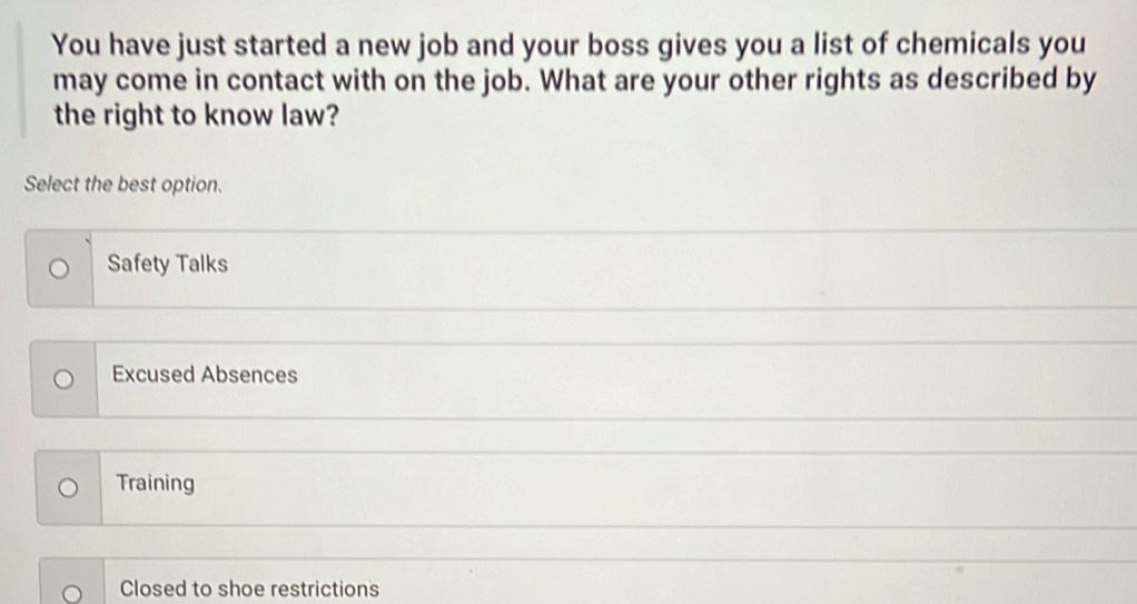 You have just started a new job and your boss gives you a list of chemicals you
may come in contact with on the job. What are your other rights as described by
the right to know law?
Select the best option.
Safety Talks
Excused Absences
Training
Closed to shoe restrictions