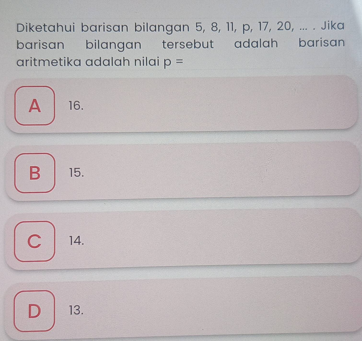 Diketahui barisan bilangan 5, 8, 11, p, 17, 20, ... . Jika
barisan bilangan tersebut adalah barisan
aritmetika adalah nilai p=
A 16.
B 15.
| 14.
D 13.