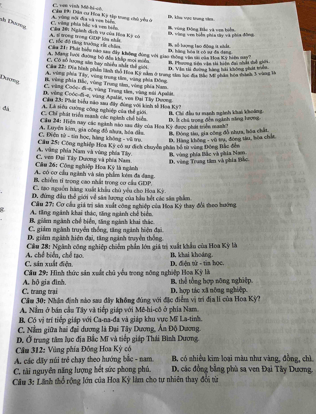 C. ven vịnh Mê-hi-cô.
Câu 19: Dân cư Hoa Kỳ tập trung chủ yếu ở D. khu vực trung tâm.
A. yùng nội địa và ven biển.
nh Dương
C. vùng phía bắc và ven biển. B. vùng Đông Bắc và ven biển
Câu 20: Ngành dịch vụ của Hoa Kỳ có
D. vùng ven biển phía tây và phía đông.
A. tỉ trọng trong GDP lớn nhất.
C. tốc độ tăng trưởng rất chậm.
B. số lượng lao động ít nhất.
D. hàng hóa ít có sự đa dạng.
Câu 21: Phát biểu nào sau đây không đúng với giao thông vận tải của Hoa Kỳ hiện nay?
A. Mạng lưới đường bộ đến khắp mọi miền. B. Phương tiện vận tải hiện đại nhất thế giới
C. Có số lượng sân bay nhiều nhất thế giới. D. Vận tải đường hàng hải không phát triển.
Câu 22: Địa hình phần lãnh thổ Hoa Kỳ nằm ở trung tâm lục địa Bắc Mĩ phân hóa thành 3 vùng là
A. vùng phía Tây, vùng trung tâm, vùng phía Đông.
Dương.
B. vùng phía Bắc, vùng Trung tâm, vùng phía Nam.
C. vùng Coóc- đi-e, vùng Trung tâm, vùng núi Apalát.
D. vùng Coóc-đi-e, vùng Apalát, ven Đại Tây Dương.
Câu 23: Phát biểu nào sau đây đúng với kinh tế Hoa Kỳ?
đá.
A. Là siêu cường công nghiệp của thế giới. B. Chỉ đầu tư mạnh ngành khai khoáng.
C. Chỉ phát triển mạnh các ngành chế biển. D. Ít chú trọng đến ngành năng lượng.
Câu 24: Hiện nay các ngành nào sau đây của Hoa Kỳ được phát triển mạnh?
A. Luyện kim, gia công đồ nhựa, hóa dầu. B. Đóng tàu, gia công đồ nhựa, hóa chất.
C. Điện tử - tin học, hàng không - vũ trụ. D. Hàng không - vũ trụ, đóng tàu, hóa chất.
Câu 25: Công nghiệp Hoa Kỳ có sự dịch chuyển phân bố tử vùng Đông Bắc đến
A. vùng phía Nam và vùng phía Tây.
B. vùng phía Bắc và phía Nam.
C. ven Đại Tây Dương và phía Nam.
D. vùng Trung tâm và phía Bắc.
Câu 26: Công nghiệp Hoa Kỳ là ngành
A. có cơ cầu ngành và sản phẩm kém đa dạng.
B. chiếm tỉ trọng cao nhất trong cơ cấu GDP.
C. tạo nguồn hàng xuất khẩu chủ yếu cho Hoa Kỳ.
D. đứng đầu thế giới về sản lượng của hầu hết các sản phẩm.
Cầu 27: Cơ cấu giá trị sản xuất công nghiệp của Hoa Kỳ thay đổi theo hướng
g. A. tăng ngành khai thác, tăng ngành chế biển.
B. giảm ngành chế biến, tăng ngành khai thác.
C. giảm ngành truyền thống, tăng ngành hiện đại.
D. giảm ngành hiện đại, tăng ngành truyền thống.
Câu 28: Ngành công nghiệp chiếm phần lớn giá trị xuất khẩu của Hoa Kỳ là
A. chế biến, chế tạo. B. khai khoáng.
C. sản xuất điện.  D. điện tử - tin học.
Câu 29: Hình thức sản xuất chủ yếu trong nông nghiệp Hoa Kỳ là
A. hộ gia đình. B. thể tổng hợp nông nghiệp.
C. trang trại D. hợp tác xã nông nghiệp.
Câu 30: Nhận định nào sau đây không đúng với đặc điểm vị trí địa lí của Hoa Kỳ?
A. Nằm ở bán cầu Tây và tiếp giáp với Mê-hi-cô ở phía Nam.
B. Có vị trí tiếp giáp với Ca-na-đa và giáp khu vực Mĩ La-tinh.
C. Nằm giữa hai đại dương là Đại Tây Dương, Ấn Độ Dương.
D. Ở trung tâm lục địa Bắc Mĩ và tiếp giáp Thái Bình Dương.
Câu 312: Vùng phía Đông Hoa Kỳ có
A. các dãy núi trẻ chạy theo hướng bắc - nam.  B. có nhiều kim loại màu như vàng, đồng, chì.
C. tài nguyên năng lượng hết sức phong phú.  D. các đồng bằng phù sạ ven Đại Tây Dương.
Câu 3: Lãnh thổ rộng lớn của Hoa Kỳ làm cho tự nhiên thay đổi từ