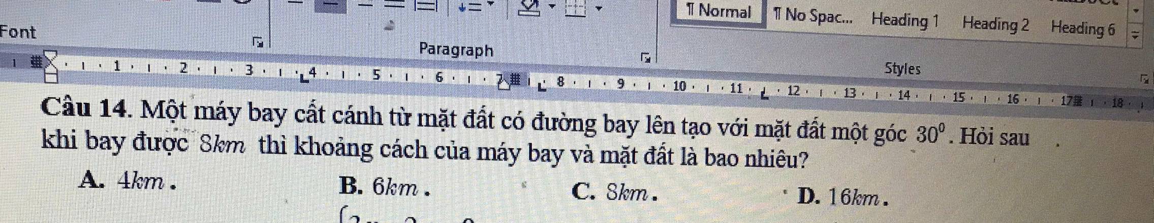 Normal 1 No Spac... Heading 1 Heading 2 Heading 6
Font
Paragraph
7 7
5
Styles
12 
Câu 14. Một máy bay cất cánh từ mặt đất có đường bay lên tạo với mặt đất một góc 30°. Hỏi sau
khi bay được 8km thì khoảng cách của máy bay và mặt đất là bao nhiêu?
A. 4km. B. 6km. C. 8km. D. 16km.