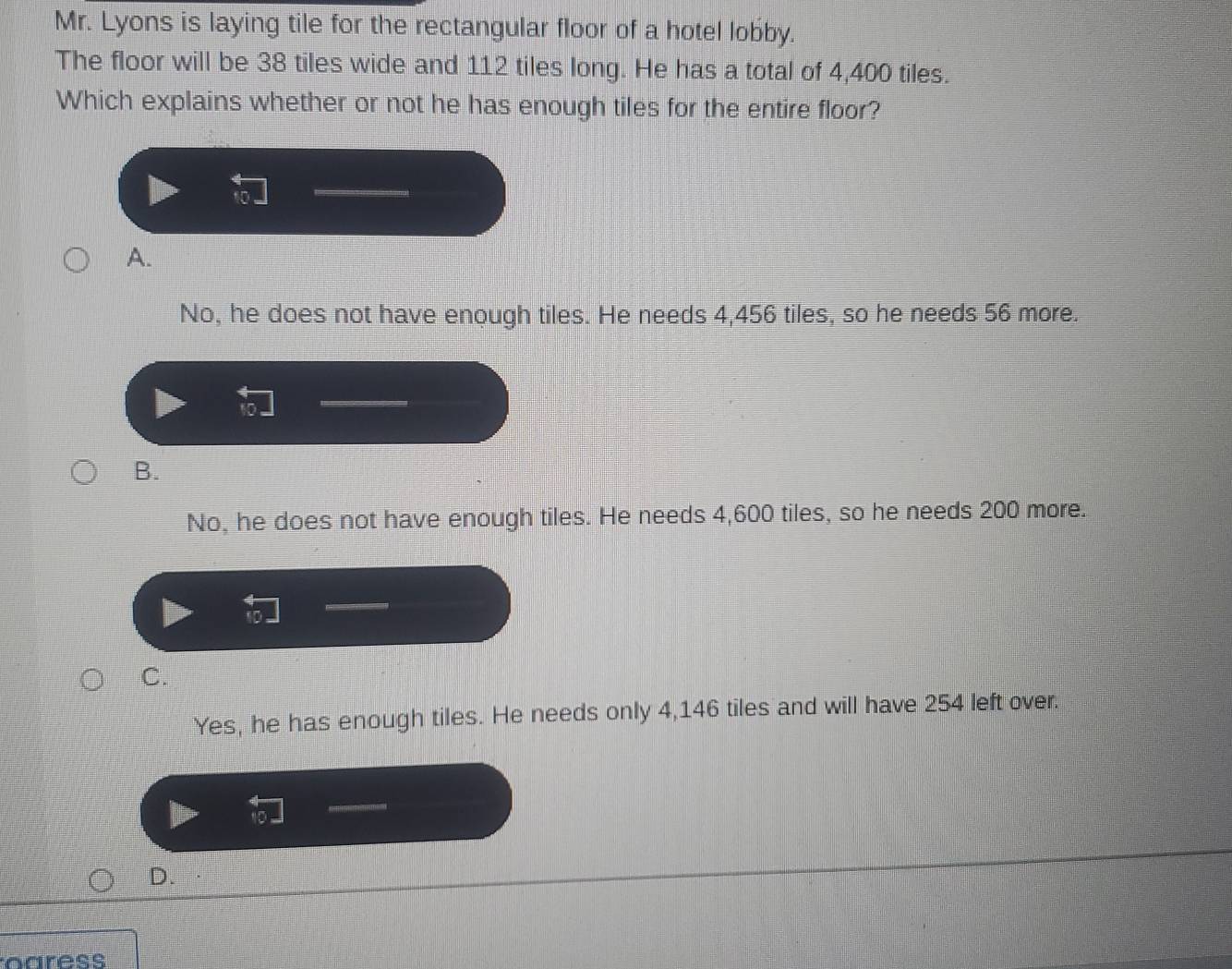 Mr. Lyons is laying tile for the rectangular floor of a hotel lobby.
The floor will be 38 tiles wide and 112 tiles long. He has a total of 4,400 tiles.
Which explains whether or not he has enough tiles for the entire floor?
A.
No, he does not have enough tiles. He needs 4,456 tiles, so he needs 56 more.
B.
No, he does not have enough tiles. He needs 4,600 tiles, so he needs 200 more.
C.
Yes, he has enough tiles. He needs only 4,146 tiles and will have 254 left over.
D.
