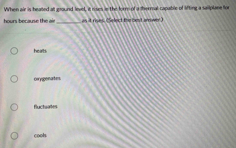 When air is heated at ground level, it rises in the form of a thermal capable of lifting a sailplane for
hours because the air _as it rises. (Select the best answer.)
heats
oxygenates
fluctuates
cools