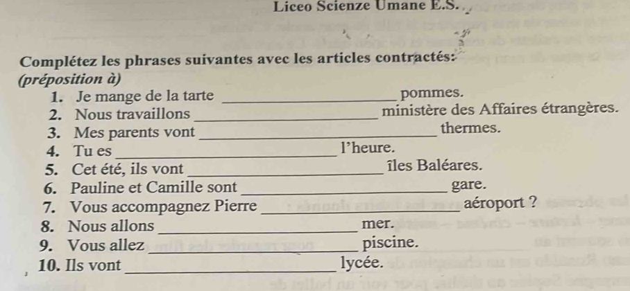 Liceo Scienze Umane E.S. 
Complétez les phrases suivantes avec les articles contractés: 
(préposition à) 
1. Je mange de la tarte _pommes. 
2. Nous travaillons_ ministère des Affaires étrangères. 
3. Mes parents vont _thermes. 
4. Tu es_ l’heure. 
5. Cet été, ils vont _îles Baléares. 
6. Pauline et Camille sont _gare. 
7. Vous accompagnez Pierre _aéroport ? 
8. Nous allons _mer. 
9. Vous allez _piscine. 
10. Ils vont_ lycée.