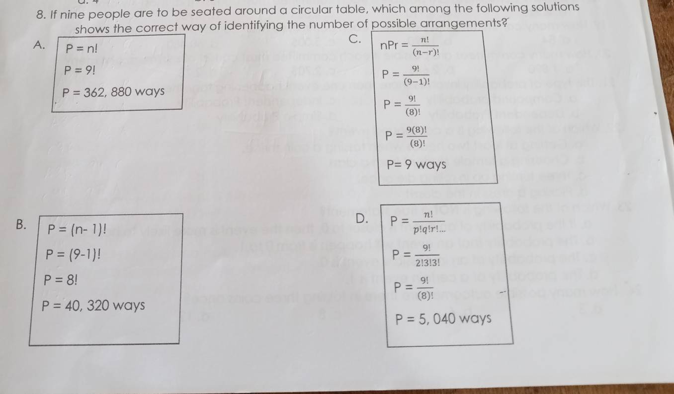 If nine people are to be seated around a circular table, which among the following solutions
shows the correct way of identifying the number of possible arrangements?
C. nPr= n!/(n-r)! 
A. P=n!
P=9!
P= 9!/(9-1)! 
P=362,880ways
P= 9!/(8)! 
P= 9(8)!/(8)! 
P=9ways
D. P= n!/p!q!r!... 
B. P=(n-1)!
P=(9-1)!
P= 9!/2!3!3! 
P=8!
P= 9!/(8)! 
P=40,320ways
P=5,040ways