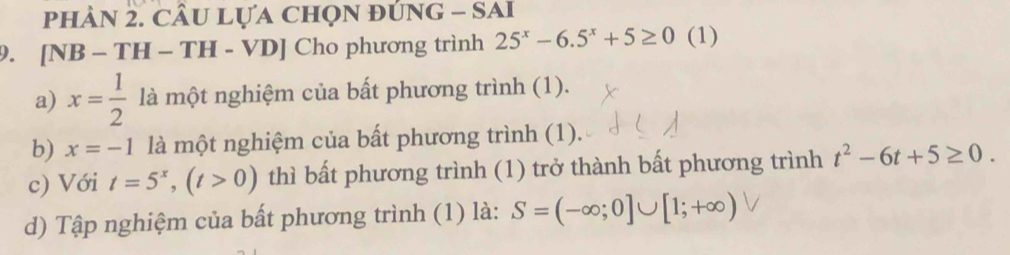 phàN 2. cÂu Lựa chọn đúnG - SAi 
9. [NB - TH - TH - VD] Cho phương trình 25^x-6.5^x+5≥ 0 (1) 
a) x= 1/2  là một nghiệm của bất phương trình (1). 
b) x=-1 là một nghiệm của bất phương trình (1). 
c) Với t=5^x, (t>0) thì bất phương trình (1) trở thành bất phương trình t^2-6t+5≥ 0. 
d) Tập nghiệm của bất phương trình (1) là: S=(-∈fty ;0]∪ [1;+∈fty )