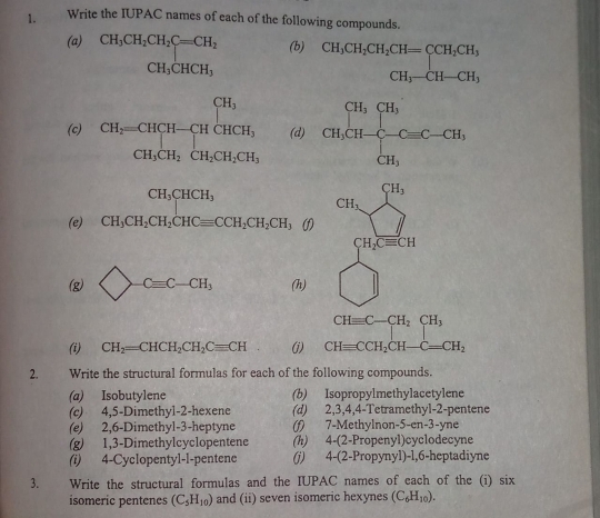 Write the IUPAC names of each of the following compounds.
(a) CH_3CH_2CH_2C=CH_2 (b) CH_3CH_2CH_2CH=CCH_2CH, CH_3-CH-CH_1,
CH_3CHCH_3
119 ( CH_3
(c) CH_2=CHCH-CHCHCH_3 (d)
CH_3CH_2CH_2CH_2CH_3
CH_3CHCH_3
(e) CH_3CH_2CH_2CHCequiv CCH_2CH_2CH_3 (1
(g) bigcirc -Cequiv C-CH_3 (h)
(i) CH_2=CHCH_2CH_2Cequiv CH (j)
2. Write the structural formulas for each of the following compounds.
(a) Isobutylene (b) Isopropylmethylacetylene
(c) 4,5-Dimethyl-2-hexene (d) 2,3,4,4-Tetramethyl-2-pentene
(e) 2,6-Dimethyl-3-heptyne (f) 7-Methylnon-5-en-3-yne
(g) 1,3-Dimethylcyclopentene (h) 4-(2-Propenyl)cyclodecyne
(i) 4-Cyclopentyl-l-pentene (j) 4-(2-Propynyl)-1,6-heptadiyne
3. Write the structural formulas and the IUPAC names of each of the (i) six
isomeric pentenes (C_5H_10) and (ii) seven isomeric hexynes (C_6H_10).