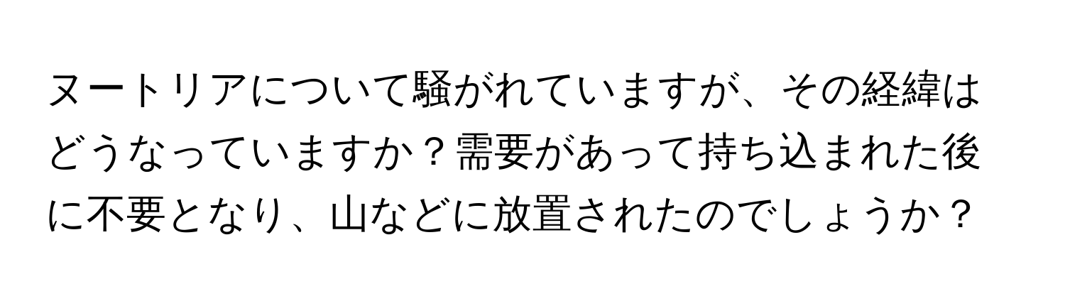 ヌートリアについて騒がれていますが、その経緯はどうなっていますか？需要があって持ち込まれた後に不要となり、山などに放置されたのでしょうか？