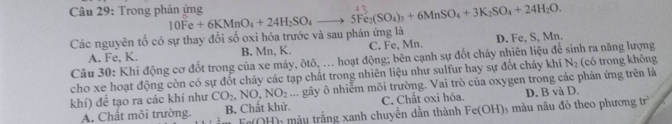 Trong phản ứng
10Fe+6KMnO_4+24H_2SO_4 _  5Fe_2(SO_4)_3+6MnSO_4+3K_2SO_4+24H_2O. 
Các nguyên tố có sự thay đổi số oxi hóa trước và sau phản ứng là
A. Fe, K. B. Mn, K. C. Fe, Mn. D. Fe, S, Mn.
Câu 30: Khi động cơ đốt trong của xe máy, ôtô, ... hoạt động; bên cạnh sự đốt cháy nhiên liệu để sinh ra năng lượng
cho xe hoạt động còn có sự đốt cháy các tạp chất trong nhiên liệu như sulfur hay sự đốt cháy khí N_2 (có trong không
khí) để tạo ra các khí như CO_2, NO, NO_2... gây ô nhiễm môi trường. Vai trò của oxygen trong các phản ứng trên là
A. Chất môi trường. B. Chất khử. C. Chất oxi hóa. D. B và D.
Fe(OH) màu trắng xanh chuyền dần thành Fe(OH) 3 màu nâu đỏ theo phương trì