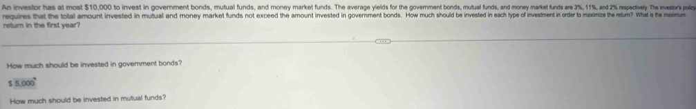 An investor has at most $10,000 to invest in government bonds, mutual funds, and money market uns. The vrge viedsor d y y market funds ar 3 3%, 115 sy 5 especively The investor's policy
requires that the total amount invested in mutual and money market funds not exceed the amount invested in goverment bonds. How much sould be invested in en in ety po f investment in order to maximize the return? What is the muximum
return in the first year?
How much should be invested in govemment bonds?
$5.000^9
How much should be invested in mutual funds?