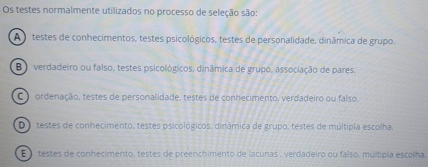 Os testes normalmente utilizados no processo de seleção são:
A) testes de conhecimentos, testes psicológicos, testes de personalidade, dinâmica de grupo.
B ) verdadeiro ou falso, testes psicológicos, dinâmica de grupo, associação de pares.
C ) ordenação, testes de personalidade, testes de conhecimento, verdadeiro ou falso.
O testes de conhecimento, testes psicológicos, dinâmica de grupo, testes de múltipla escolha.
E ) testes de conhecimento, testes de preenchimento de lacunas , verdadeiro ou falso, múltipla escolha.