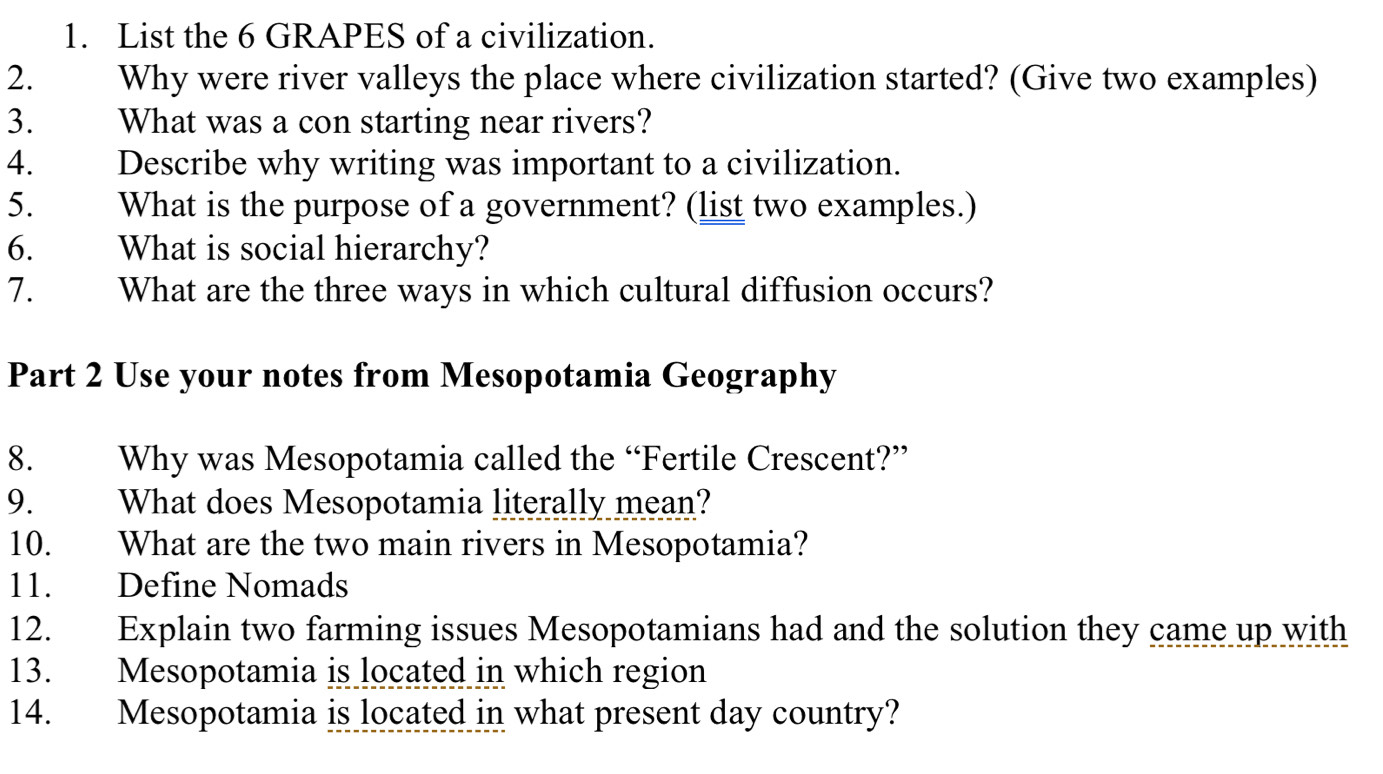 List the 6 GRAPES of a civilization. 
2. Why were river valleys the place where civilization started? (Give two examples) 
3. What was a con starting near rivers? 
4. Describe why writing was important to a civilization. 
5. What is the purpose of a government? (list two examples.) 
6. What is social hierarchy? 
7. What are the three ways in which cultural diffusion occurs? 
Part 2 Use your notes from Mesopotamia Geography 
8. Why was Mesopotamia called the “Fertile Crescent?” 
9. What does Mesopotamia literally mean? 
10. What are the two main rivers in Mesopotamia? 
11. Define Nomads 
12. Explain two farming issues Mesopotamians had and the solution they came up with 
13. Mesopotamia is located in which region 
14. Mesopotamia is located in what present day country?