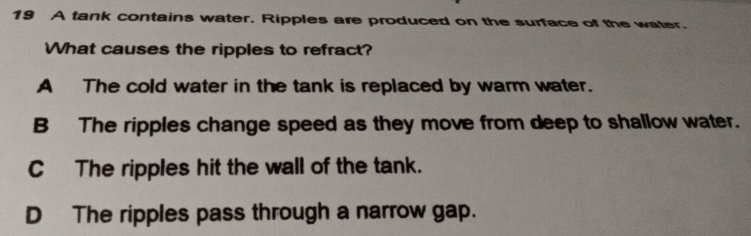 A tank contains water. Ripples are produced on the surface of the water.
What causes the ripples to refract?
A The cold water in the tank is replaced by warm water.
B The ripples change speed as they move from deep to shallow water.
C The ripples hit the wall of the tank.
D The ripples pass through a narrow gap.