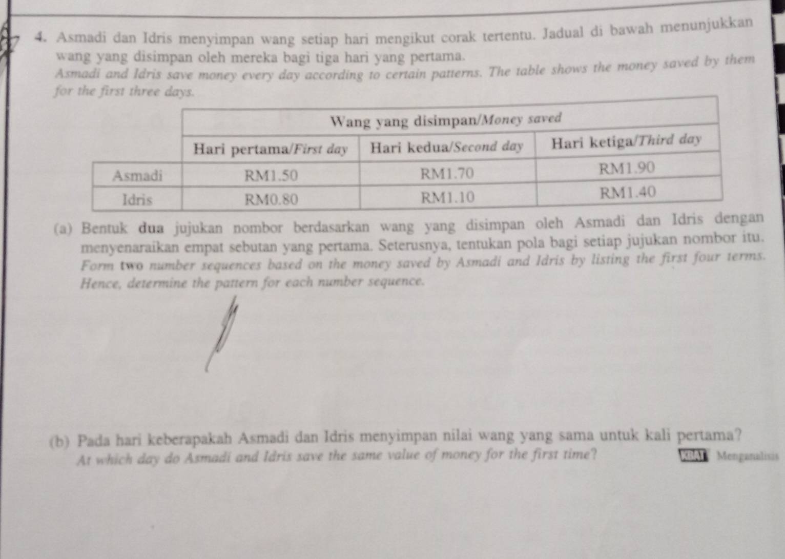 Asmadi dan Idris menyimpan wang setiap hari mengikut corak tertentu. Jadual di bawah menunjukkan 
wang yang disimpan oleh mereka bagi tiga hari yang pertama. 
Asmadi and Idris save money every day according to certain patterns. The table shows the money saved by them 
for the first three 
(a) Bentuk dua jujukan nombor berdasarkan wang yang disimpan oleh Asmadi dan 
menyenaraikan empat sebutan yang pertama. Seterusnya, tentukan pola bagi setiap jujukan nombor itu. 
Form two number sequences based on the money saved by Asmadi and Idris by listing the first four terms. 
Hence, determine the pattern for each number sequence. 
(b) Pada hari keberapakah Asmadi dan Idris menyimpan nilai wang yang sama untuk kali pertama? 
At which day do Asmadi and Idris save the same value of money for the first time? BAT Menganalisis