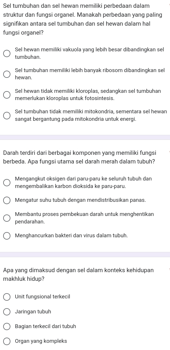 Sel tumbuhan dan sel hewan memiliki perbedaan dalam
struktur dan fungsi organel. Manakah perbedaan yang paling
signifıkan antara sel tumbuhan dan sel hewan dalam hal
fungsi organel?
Sel hewan memiliki vakuola yang lebih besar dibandingkan sel
tumbuhan.
Sel tumbuhan memiliki lebih banyak ribosom dibandingkan sel
hewan.
Sel hewan tidak memiliki kloroplas, sedangkan sel tumbuhan
memerlukan kloroplas untuk fotosintesis.
Sel tumbuhan tidak memiliki mitokondria, sementara sel hewan
sangat bergantung pada mitokondria untuk energi.
Darah terdiri dari berbagai komponen yang memiliki fungsi
berbeda. Apa fungsi utama sel darah merah dalam tubuh?
Mengangkut oksigen dari paru-paru ke seluruh tubuh dan
mengembalikan karbon dioksida ke paru-paru.
Mengatur suhu tubuh dengan mendistribusikan panas.
Membantu proses pembekuan darah untuk menghentikan
pendarahan.
Menghancurkan bakteri dan virus dalam tubuh.
Apa yang dimaksud dengan sel dalam konteks kehidupan
makhluk hidup?
Unit fungsional terkecil
Jaringan tubuh
Bagian terkecil dari tubuh
Organ yang kompleks