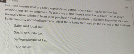 point 
Business owners that are sole proprietors or partners don't have regular income tax 
withholding like an employee. To take care of this there is what tax to cover the tax they'd 
normally have withheld from their paycheck? Business owners also have to pay for their own 
Social Security and Medicare taxes. All of these taxes are based on the income of the business. 
Sales and local tax 
Social security tax 
Self-employment tax 
Income tax