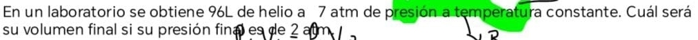 En un laboratorio se obtiene 96L de helio a 7 atm de presión a temperatura constante. Cuál será 
su volumen final si su presión final es de 2 alm