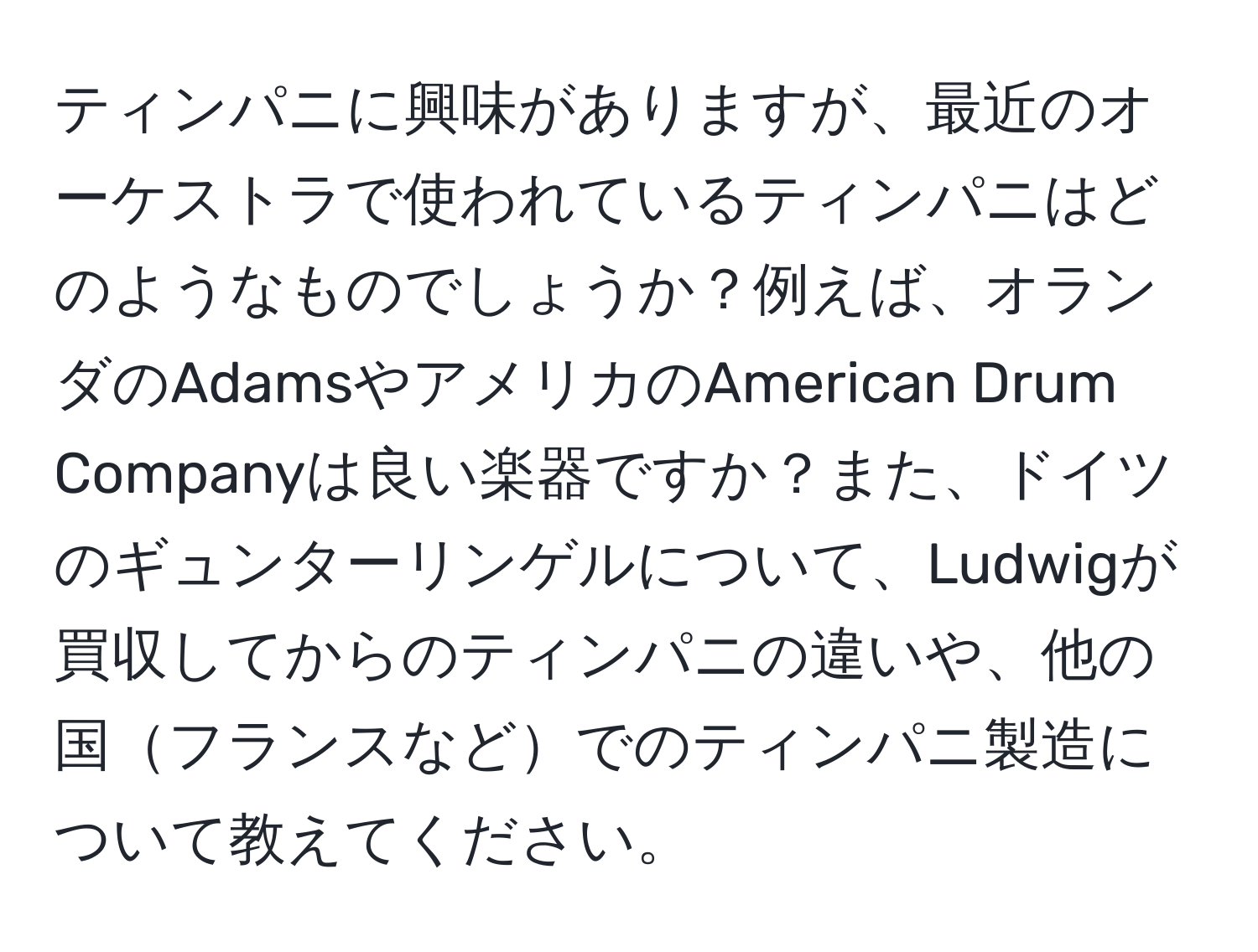 ティンパニに興味がありますが、最近のオーケストラで使われているティンパニはどのようなものでしょうか？例えば、オランダのAdamsやアメリカのAmerican Drum Companyは良い楽器ですか？また、ドイツのギュンターリンゲルについて、Ludwigが買収してからのティンパニの違いや、他の国フランスなどでのティンパニ製造について教えてください。