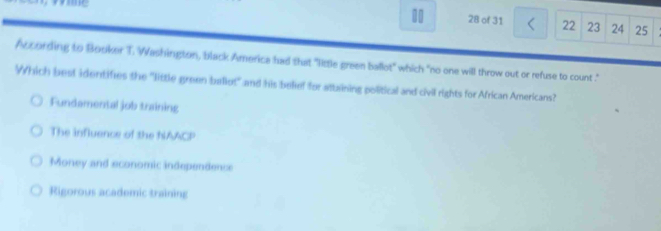 of 31 22 23 24 25
According to Booker T. Washington, black America had that "little green ballot" which "no one will throw out or refuse to count."
Which best identifies the "little green baliut" and his belief for attaining political and civil rights for African Americans?
Fundamental job training
The influence of the NAACP
Money and economic independence
Rigorous academic training