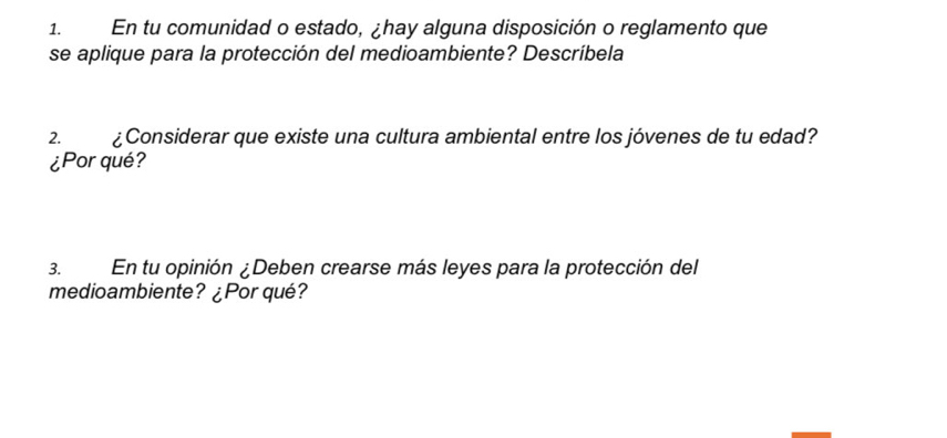 En tu comunidad o estado, ¿hay alguna disposición o reglamento que 
se aplique para la protección del medioambiente? Descríbela 
2. ¿Considerar que existe una cultura ambiental entre los jóvenes de tu edad? 
¿Por qué? 
3. En tu opinión ¿Deben crearse más leyes para la protección del 
medioambiente? ¿Por qué?