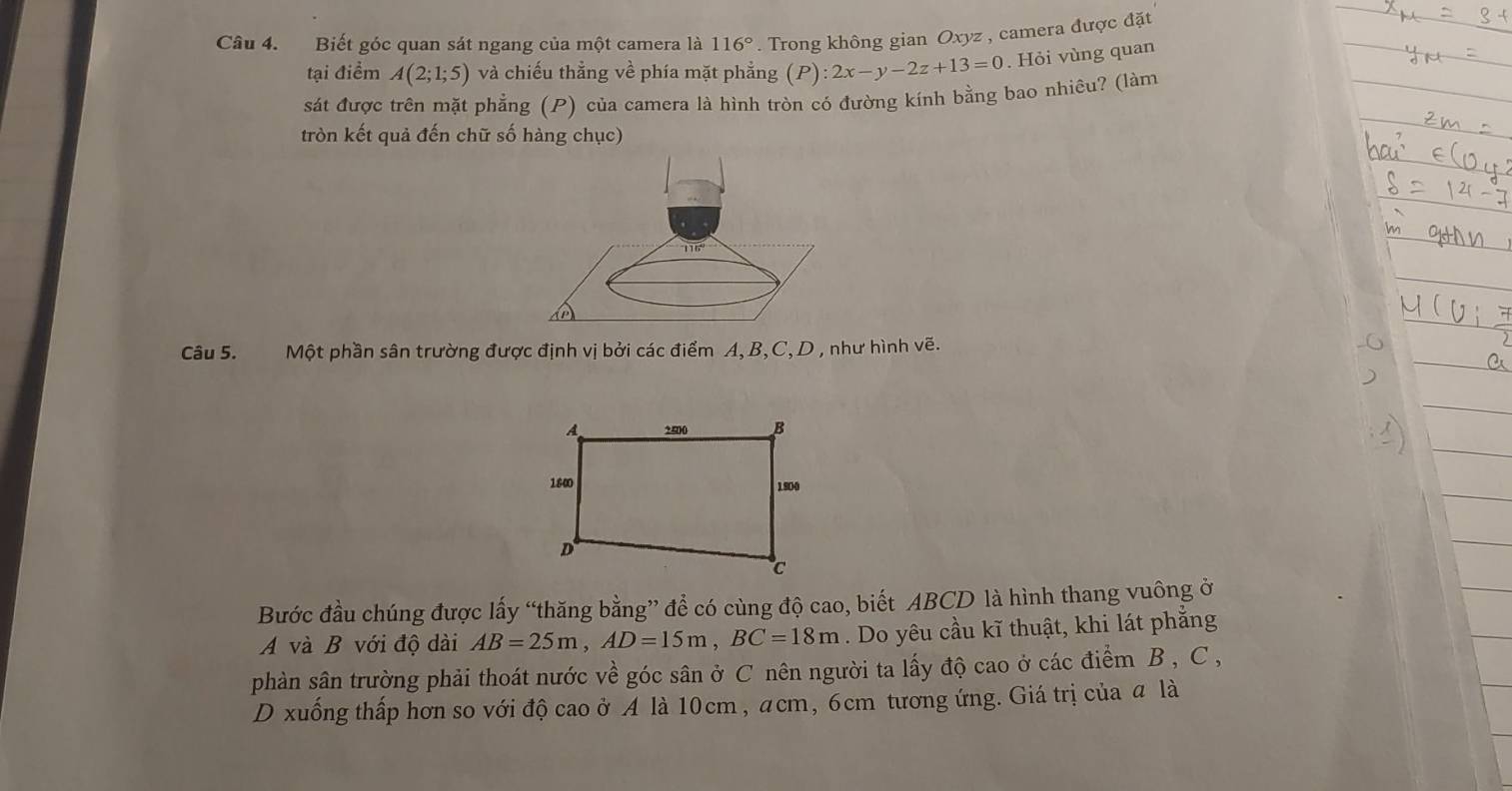 Biết góc quan sát ngang của một camera là 116°. Trong không gian Oxyz , camera được đặt
tại điểm A(2;1;5) và chiếu thẳng về phía mặt phẳng (P):2x-y-2z+13=0. Hỏi vùng quan
sát được trên mặt phẳng (P) của camera là hình tròn có đường kính bằng bao nhiêu? (làm
tròn kết quả đến chữ số hàng chục)
Câu 5. Một phần sân trường được định vị bởi các điểm A, B,C, D , như hình vẽ.
Bước đầu chúng được lấy “thăng bằng” để có cùng độ cao, biết ABCD là hình thang vuông ở
A và B với độ dài AB=25m,AD=15m,BC=18m. Do yêu cầu kĩ thuật, khi lát phẳng
phàn sân trường phải thoát nước về góc sân ở C nên người ta lấy độ cao ở các điểm B , C ,
D xuống thấp hơn so với độ cao ở A là 10cm, acm, 6cm tương ứng. Giá trị của a là