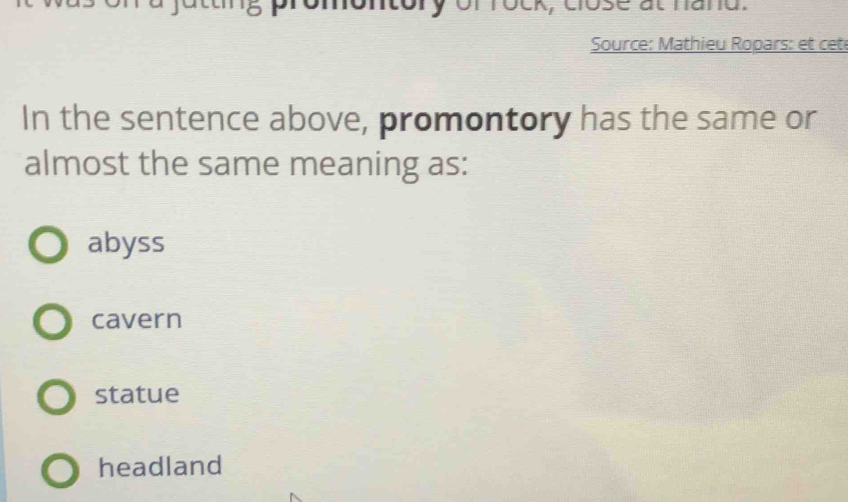 ry of rock, close at hand.
Source: Mathieu Ropars: et cet
In the sentence above, promontory has the same or
almost the same meaning as:
abyss
cavern
statue
headland