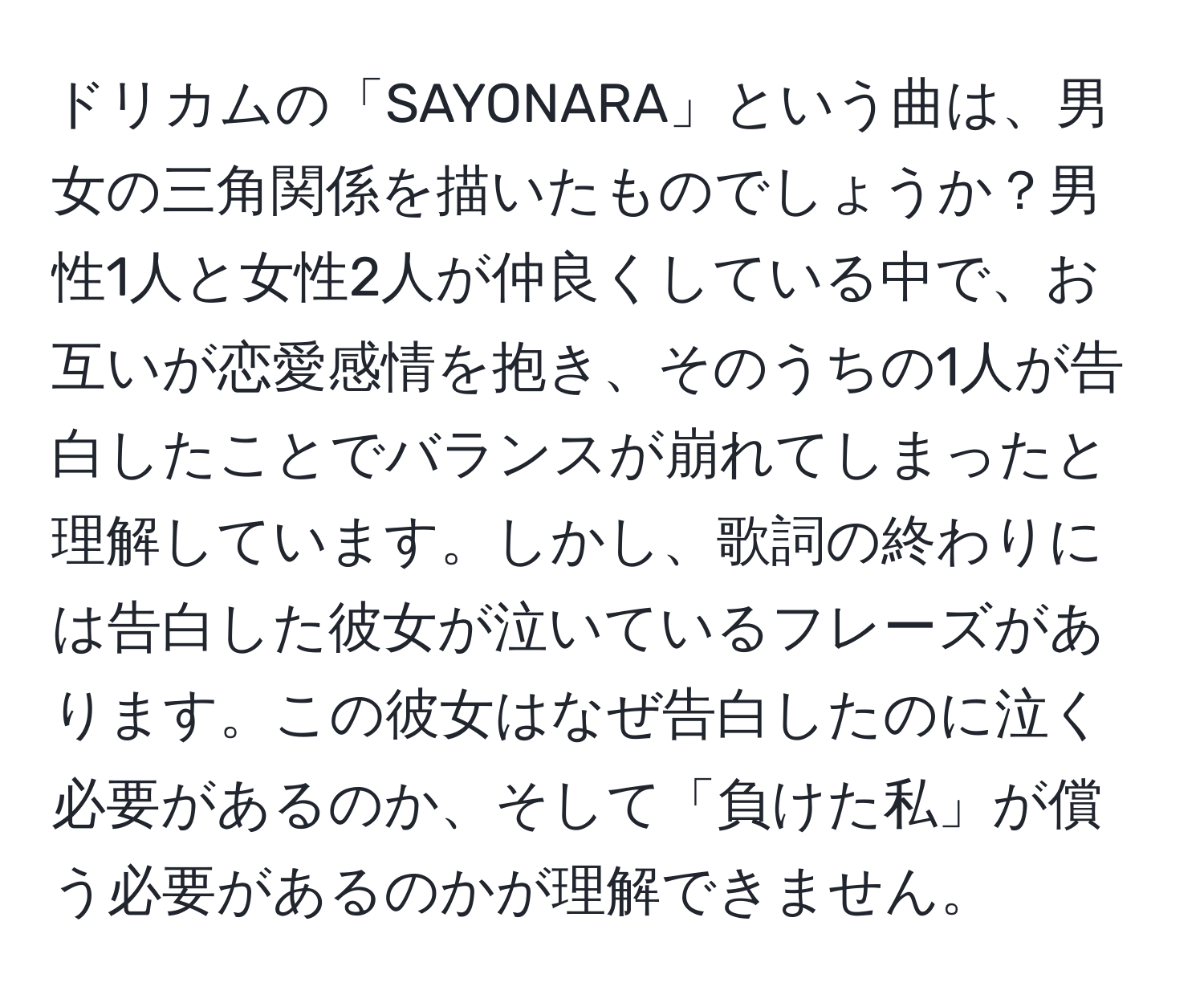 ドリカムの「SAYONARA」という曲は、男女の三角関係を描いたものでしょうか？男性1人と女性2人が仲良くしている中で、お互いが恋愛感情を抱き、そのうちの1人が告白したことでバランスが崩れてしまったと理解しています。しかし、歌詞の終わりには告白した彼女が泣いているフレーズがあります。この彼女はなぜ告白したのに泣く必要があるのか、そして「負けた私」が償う必要があるのかが理解できません。