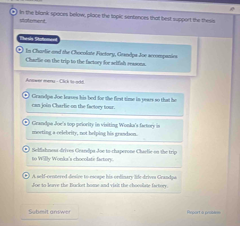 In the blank spaces below, place the topic sentences that best support the thesis
statement.
Thesis Statement
, In Charlie and the Chocolate Factory, Grandpa Joe accompanies
Charlie on the trip to the factory for selfish reasons.
Answer menu - Click to odd.
Grandpa Joe leaves his bed for the first time in years so that he
can join Charlie on the factory tour.
Grandpa Joe's top priority in visiting Wonka's factory is
meeting a celebrity, not helping his grandson.
Selfishness drives Grandpa Joe to chaperone Charlie on the trip
to Willy Wonka’s chocolate factory.
A self-centered desire to escape his ordinary life drives Grandpa
Joe to leave the Bucket home and visit the chocolate factory.
Submit answer Repart a problem