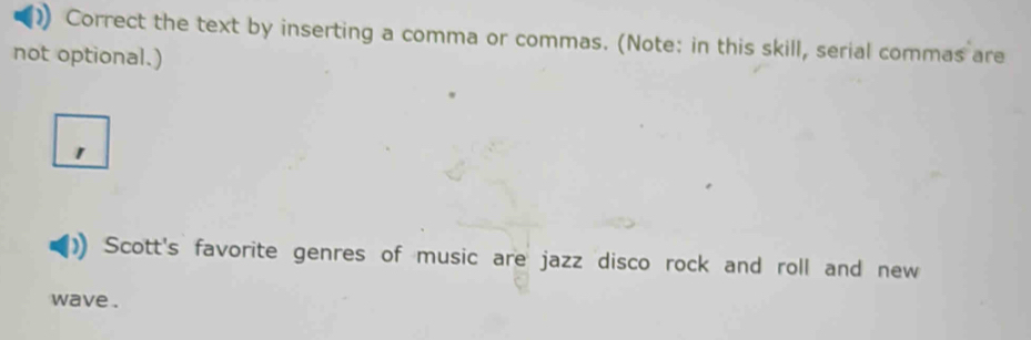 ) Correct the text by inserting a comma or commas. (Note: in this skill, serial commas are 
not optional.) 
1 
Scott's favorite genres of music are jazz disco rock and roll and new 
wave .